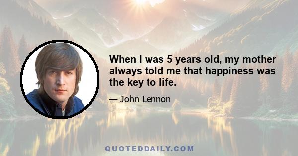 When I was 5 years old, my mother always told me that happiness was the key to life.