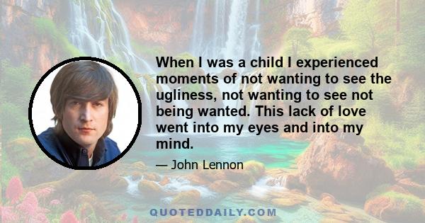 When I was a child I experienced moments of not wanting to see the ugliness, not wanting to see not being wanted. This lack of love went into my eyes and into my mind.