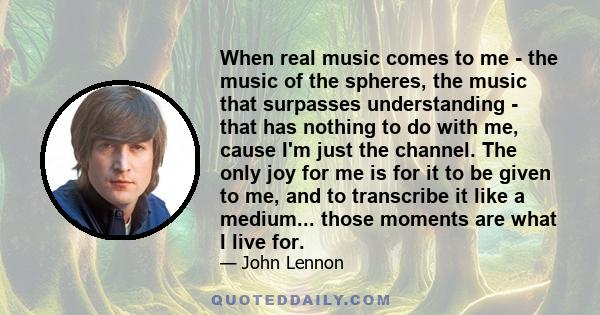 When real music comes to me - the music of the spheres, the music that surpasses understanding - that has nothing to do with me, cause I'm just the channel. The only joy for me is for it to be given to me, and to