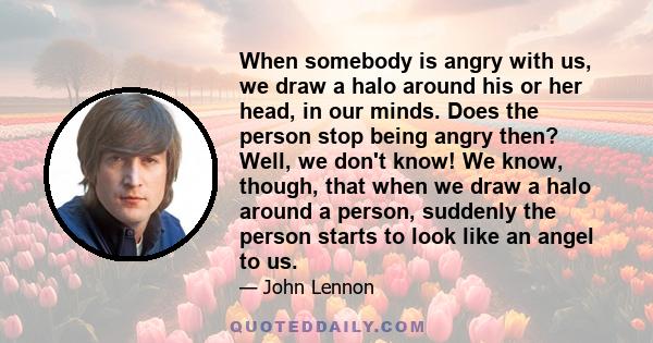 When somebody is angry with us, we draw a halo around his or her head, in our minds. Does the person stop being angry then? Well, we don't know! We know, though, that when we draw a halo around a person, suddenly the