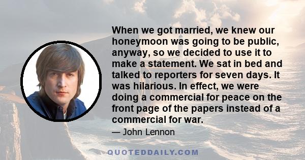 When we got married, we knew our honeymoon was going to be public, anyway, so we decided to use it to make a statement. We sat in bed and talked to reporters for seven days. It was hilarious. In effect, we were doing a