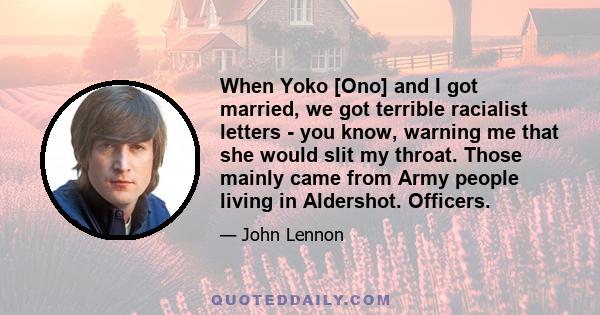 When Yoko [Ono] and I got married, we got terrible racialist letters - you know, warning me that she would slit my throat. Those mainly came from Army people living in Aldershot. Officers.