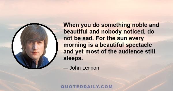 When you do something noble and beautiful and nobody noticed, do not be sad. For the sun every morning is a beautiful spectacle and yet most of the audience still sleeps.