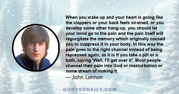 When you wake up and your heart is going like the clappers or your back feels strained, or you develop some other hang-up, you should let your mind go to the pain and the pain itself will regurgitate the memory which