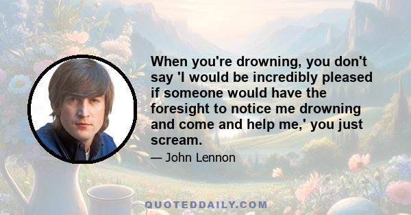 When you're drowning, you don't say 'I would be incredibly pleased if someone would have the foresight to notice me drowning and come and help me,' you just scream.