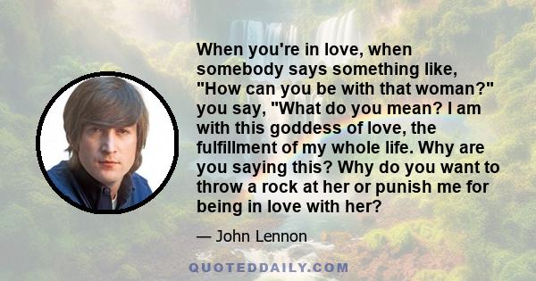 When you're in love, when somebody says something like, How can you be with that woman? you say, What do you mean? I am with this goddess of love, the fulfillment of my whole life. Why are you saying this? Why do you