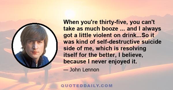 When you're thirty-five, you can't take as much booze ... and I always got a little violent on drink...So it was kind of self-destructive suicide side of me, which is resolving itself for the better, I believe, because