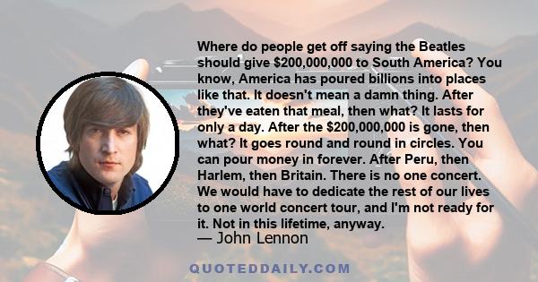 Where do people get off saying the Beatles should give $200,000,000 to South America? You know, America has poured billions into places like that. It doesn't mean a damn thing. After they've eaten that meal, then what?