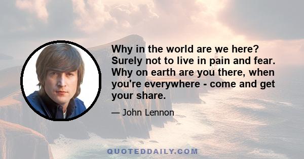 Why in the world are we here? Surely not to live in pain and fear. Why on earth are you there, when you're everywhere - come and get your share.