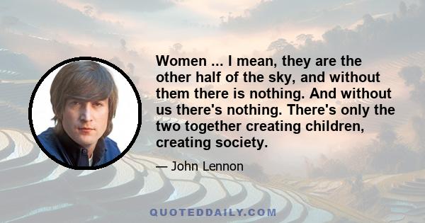 Women ... I mean, they are the other half of the sky, and without them there is nothing. And without us there's nothing. There's only the two together creating children, creating society.