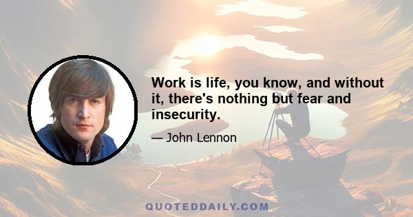 Work is life, you know, and without it, there's nothing but fear and insecurity.