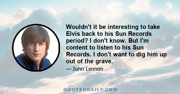 Wouldn't it be interesting to take Elvis back to his Sun Records period? I don't know. But I'm content to listen to his Sun Records. I don't want to dig him up out of the grave.