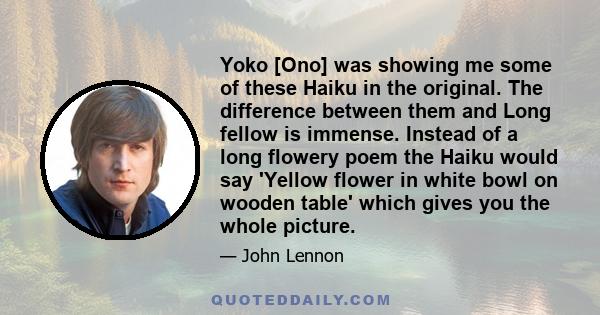 Yoko [Ono] was showing me some of these Haiku in the original. The difference between them and Long fellow is immense. Instead of a long flowery poem the Haiku would say 'Yellow flower in white bowl on wooden table'