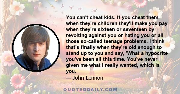 You can't cheat kids. If you cheat them when they're children they'll make you pay when they're sixteen or seventeen by revolting against you or hating you or all those so-called teenage problems. I think that's finally 