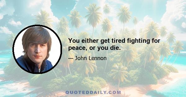 You either get tired fighting for peace, or you die.