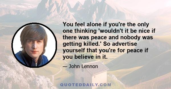 You feel alone if you're the only one thinking 'wouldn't it be nice if there was peace and nobody was getting killed.' So advertise yourself that you're for peace if you believe in it.