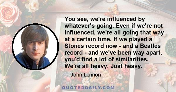 You see, we're influenced by whatever's going. Even if we're not influenced, we're all going that way at a certain time. If we played a Stones record now -​ and a Beatles record -​ and we've been way apart,​ you'd find