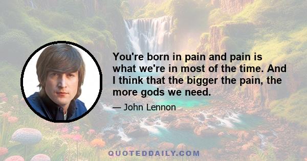 You're born in pain and pain is what we're in most of the time. And I think that the bigger the pain, the more gods we need.