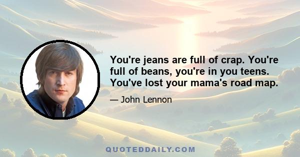 You're jeans are full of crap. You're full of beans, you're in you teens. You've lost your mama's road map.