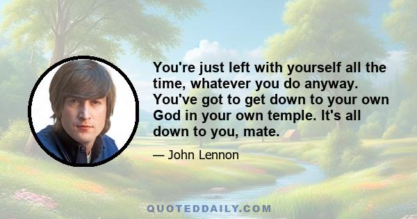 You're just left with yourself all the time, whatever you do anyway. You've got to get down to your own God in your own temple. It's all down to you, mate.