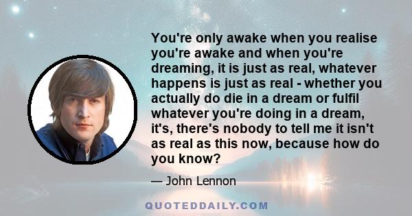 You're only awake when you realise you're awake and when you're dreaming, it is just as real, whatever happens is just as real - whether you actually do die in a dream or fulfil whatever you're doing in a dream, it's,