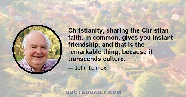 Christianity, sharing the Christian faith, in common, gives you instant friendship, and that is the remarkable thing, because it transcends culture.