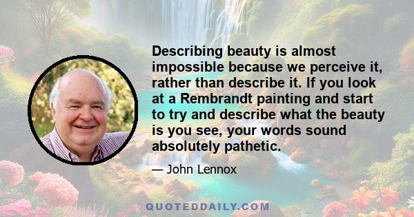 Describing beauty is almost impossible because we perceive it, rather than describe it. If you look at a Rembrandt painting and start to try and describe what the beauty is you see, your words sound absolutely pathetic.