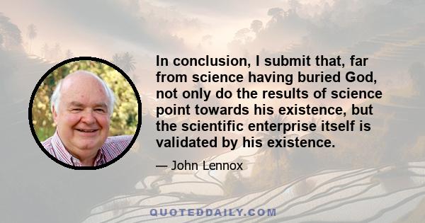 In conclusion, I submit that, far from science having buried God, not only do the results of science point towards his existence, but the scientific enterprise itself is validated by his existence.