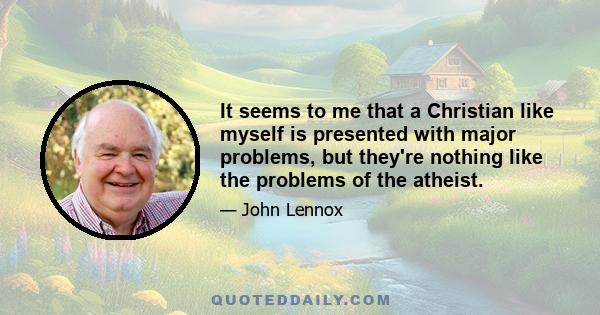 It seems to me that a Christian like myself is presented with major problems, but they're nothing like the problems of the atheist.