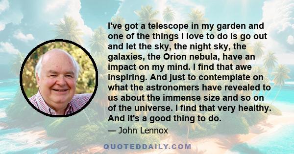 I've got a telescope in my garden and one of the things I love to do is go out and let the sky, the night sky, the galaxies, the Orion nebula, have an impact on my mind. I find that awe inspiring. And just to