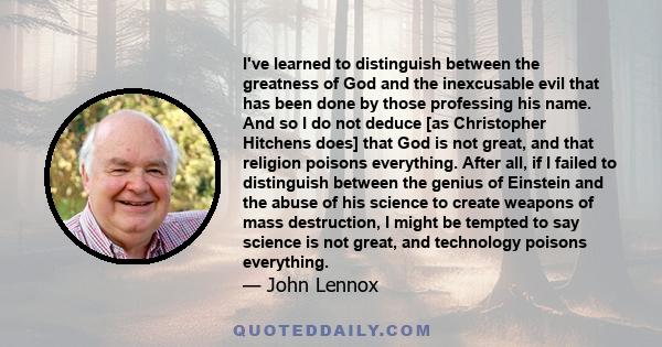 I've learned to distinguish between the greatness of God and the inexcusable evil that has been done by those professing his name. And so I do not deduce [as Christopher Hitchens does] that God is not great, and that