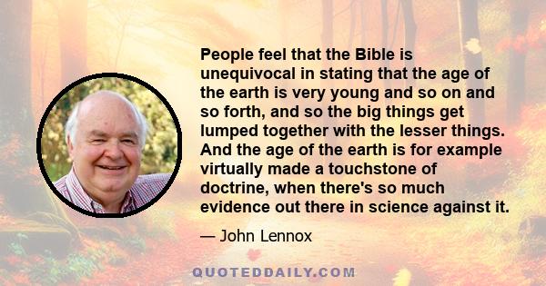 People feel that the Bible is unequivocal in stating that the age of the earth is very young and so on and so forth, and so the big things get lumped together with the lesser things. And the age of the earth is for