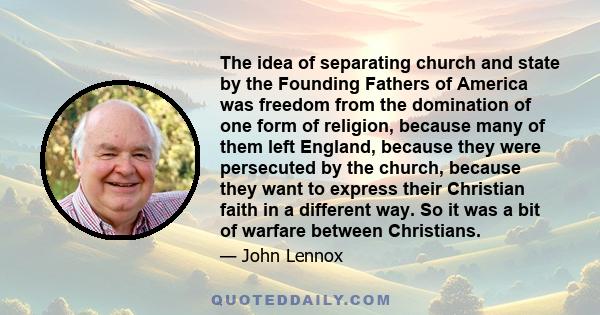 The idea of separating church and state by the Founding Fathers of America was freedom from the domination of one form of religion, because many of them left England, because they were persecuted by the church, because