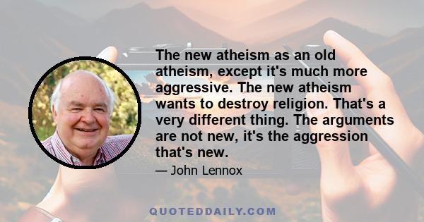 The new atheism as an old atheism, except it's much more aggressive. The new atheism wants to destroy religion. That's a very different thing. The arguments are not new, it's the aggression that's new.