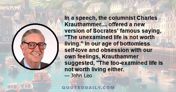 In a speech, the columnist Charles Krauthammer.... offered a new version of Socrates' famous saying, The unexamined life is not worth living. In our age of bottomless self-love and obsession with our own feelings,