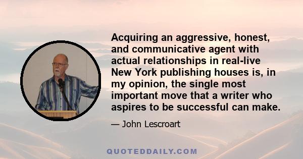 Acquiring an aggressive, honest, and communicative agent with actual relationships in real-live New York publishing houses is, in my opinion, the single most important move that a writer who aspires to be successful can 