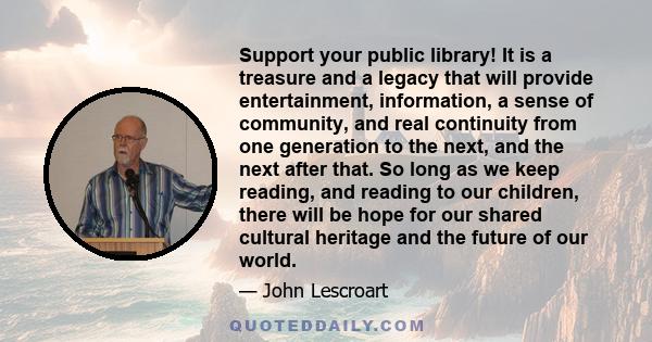 Support your public library! It is a treasure and a legacy that will provide entertainment, information, a sense of community, and real continuity from one generation to the next, and the next after that. So long as we