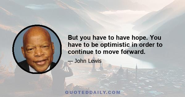 But you have to have hope. You have to be optimistic in order to continue to move forward.