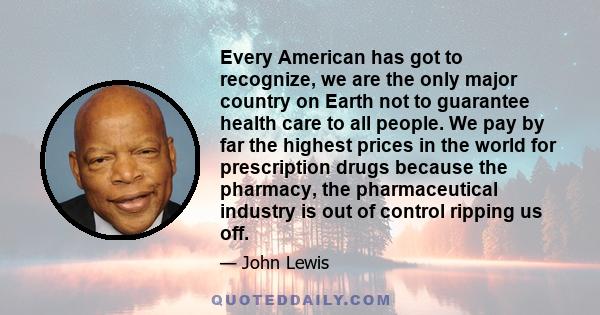 Every American has got to recognize, we are the only major country on Earth not to guarantee health care to all people. We pay by far the highest prices in the world for prescription drugs because the pharmacy, the