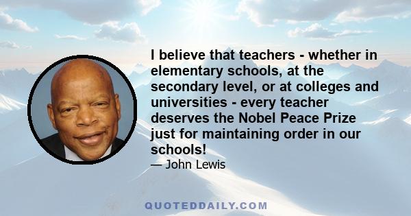 I believe that teachers - whether in elementary schools, at the secondary level, or at colleges and universities - every teacher deserves the Nobel Peace Prize just for maintaining order in our schools!