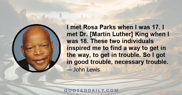 I met Rosa Parks when I was 17. I met Dr. [Martin Luther] King when I was 18. These two individuals inspired me to find a way to get in the way, to get in trouble. So I got in good trouble, necessary trouble.