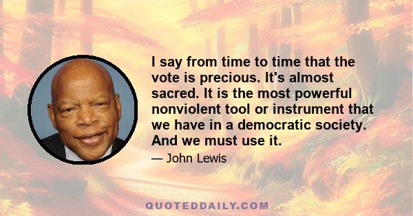 I say from time to time that the vote is precious. It's almost sacred. It is the most powerful nonviolent tool or instrument that we have in a democratic society. And we must use it.