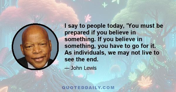 I say to people today, 'You must be prepared if you believe in something. If you believe in something, you have to go for it. As individuals, we may not live to see the end.