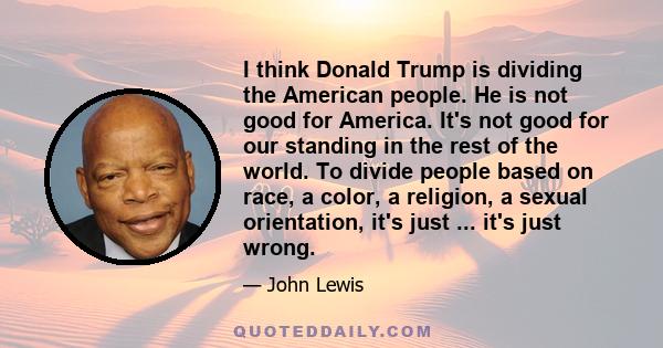 I think Donald Trump is dividing the American people. He is not good for America. It's not good for our standing in the rest of the world. To divide people based on race, a color, a religion, a sexual orientation, it's