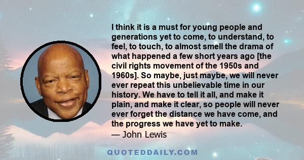 I think it is a must for young people and generations yet to come, to understand, to feel, to touch, to almost smell the drama of what happened a few short years ago [the civil rights movement of the 1950s and 1960s].