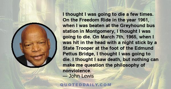 I thought I was going to die a few times. On the Freedom Ride in the year 1961, when I was beaten at the Greyhound bus station in Montgomery, I thought I was going to die. On March 7th, 1965, when I was hit in the head