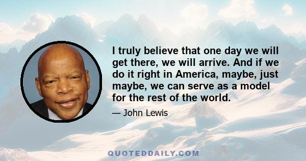 I truly believe that one day we will get there, we will arrive. And if we do it right in America, maybe, just maybe, we can serve as a model for the rest of the world.