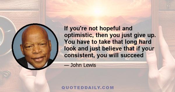 If you're not hopeful and optimistic, then you just give up. You have to take that long hard look and just believe that if your consistent, you will succeed