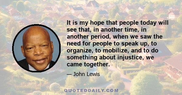 It is my hope that people today will see that, in another time, in another period, when we saw the need for people to speak up, to organize, to mobilize, and to do something about injustice, we came together.