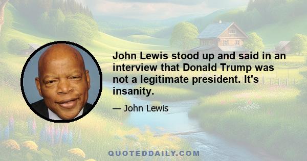 John Lewis stood up and said in an interview that Donald Trump was not a legitimate president. It's insanity.